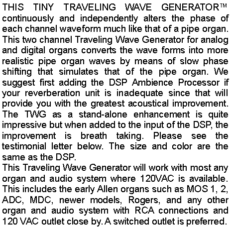Text Box: THIS TINY TRAVELING WAVE GENERATOR™ continuously and independently alters the phase of each channel waveform much like that of a pipe organ. This two channel Traveling Wave Generator for analog and digital organs converts the wave forms into more realistic pipe organ waves by means of slow phase shifting that simulates that of the pipe organ. We suggest first adding the DSP Ambience Processor if your reverberation unit is inadequate since that will provide you with the greatest acoustical improvement. The TWG as a stand-alone enhancement is quite impressive but when added to the input of the DSP, the improvement is breath taking. Please see the testimonial letter below. The size and color are the same as the DSP.This Traveling Wave Generator will work with most any organ and audio system where 120VAC is available. This includes the early Allen organs such as MOS 1, 2, ADC, MDC, newer models, Rogers, and any other organ and audio system with RCA connections and 120 VAC outlet close by. A switched outlet is preferred.