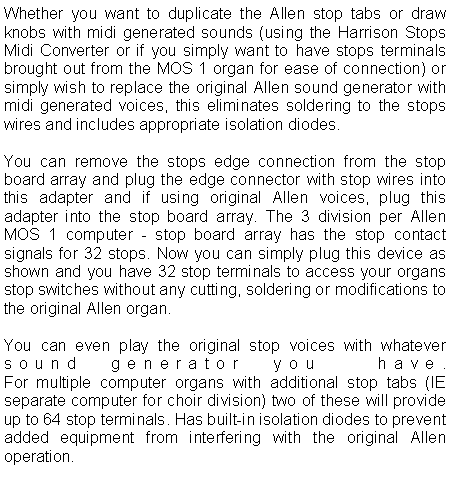 Text Box: Whether you want to duplicate the Allen stop tabs or draw knobs with midi generated sounds (using the Harrison Stops Midi Converter or if you simply want to have stops terminals brought out from the MOS 1 organ for ease of connection) or simply wish to replace the original Allen sound generator with midi generated voices, this eliminates soldering to the stops wires and includes appropriate isolation diodes.You can remove the stops edge connection from the stop board array and plug the edge connector with stop wires into this adapter and if using original Allen voices, plug this adapter into the stop board array. The 3 division per Allen MOS 1 computer - stop board array has the stop contact signals for 32 stops. Now you can simply plug this device as shown and you have 32 stop terminals to access your organs stop switches without any cutting, soldering or modifications to the original Allen organ.You can even play the original stop voices with whatever sound generator you  have.
For multiple computer organs with additional stop tabs (IE separate computer for choir division) two of these will provide up to 64 stop terminals. Has built-in isolation diodes to prevent added equipment from interfering with the original Allen operation. 