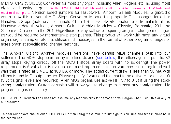 Text Box: MIDI STOPS (VOICES) Converter for most any organ including Allen, Rogers, etc including most digital and analog organs. WORKS WITH HAUPTWERK and GrandOrgue, Allen Ensemble, GigaStudio and most midi samplers. Version select jumpers for Hauptwerk, Alhborn Galanti Modules, GigaStudio which allow this universal MIDI Stops Converter to send the proper MIDI messages for either Hauptwerk Stops (note on/off channels 8 thru 15) or Hauptwerk couplers and tremulants at the Hauptwerk default values, Alhborn Galanti Archive Modules - Classic, Romantic, 201 and Silberman Chip set in the 201, GigaStudio or any software requiring program change messages as would be required by momentary piston pushes. This product will work with most any virtual organ, digital sampler, etc that utilizes midi messages in the format of either program changes or notes on/off at specific midi channel settings.The Alhborn Galanti Archive modules versions have default MIDI channels built into our software. The MOS stopboard array interface device (see below) that allows you to pull the 32 array stops keying directly off the MOS I stops array board with no soldering! The power requirement is 5 volts that is available on most organ consoles or you may use a regulated wall wart that is rated at 5 VDC at 100 MA or more. The actual current draw is less than 50 MA with all inputs and MIDI output active. Please specify if you need the input to be active HI or active LO (5 volt signal levels are required). Allen MOS organs use active HI (-5V to 0 V) if using the stock wiring configuration. Gutted consoles will allow you to change to almost any configuration. No programming is necessary.DISCLAIMER: Harrison Labs does not assume any responsibility for damage to your organ when using this or any of our products. 
To hear our private chapel Allen 1971 MOS 1 organ using these midi products go to YouTube and type in hlabsinc in the search bar.